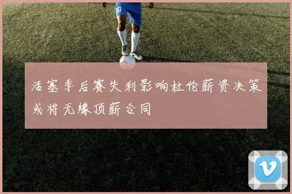 活塞季后赛失利影响杜伦薪资决策或将无缘顶薪合同