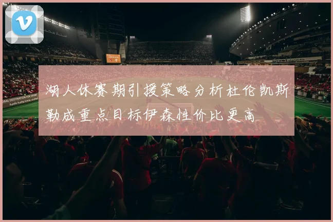 湖人休赛期引援策略分析杜伦凯斯勒成重点目标伊森性价比更高
