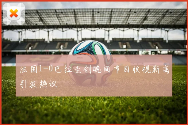 法国1-0巴拉圭创晚间节目收视新高引发热议