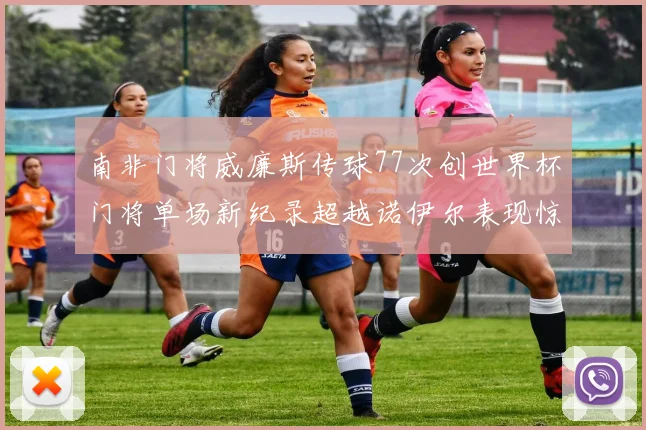 南非门将威廉斯传球77次创世界杯门将单场新纪录超越诺伊尔表现惊艳