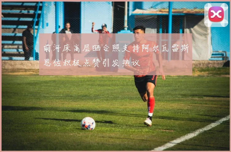 前河床高层晒合照支持阿尔瓦雷斯恩佐积极点赞引发热议