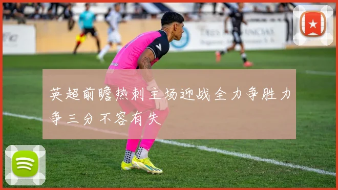 英超前瞻热刺主场迎战全力争胜力争三分不容有失