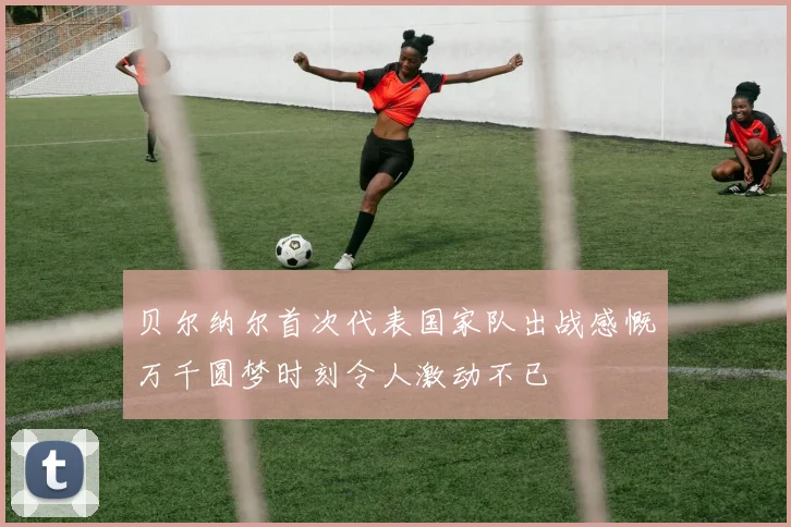 贝尔纳尔首次代表国家队出战感慨万千圆梦时刻令人激动不已