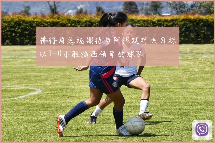 佛得角总统期待与阿根廷对决目标以1-0小胜梅西领军的球队