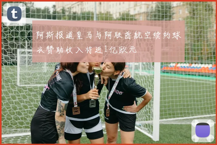 阿斯报道皇马与阿联酋航空续约球衣赞助收入将近1亿欧元