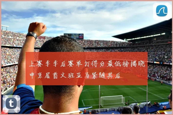 上赛季季后赛单打得分最低榜揭晓申京居首文班亚马紧随其后