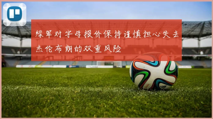 绿军对字母报价保持谨慎担心失去杰伦布朗的双重风险