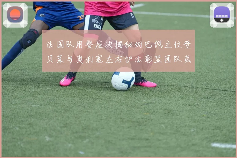 法国队用餐座次揭秘姆巴佩主位登贝莱与奥利塞左右护法彰显团队氛围