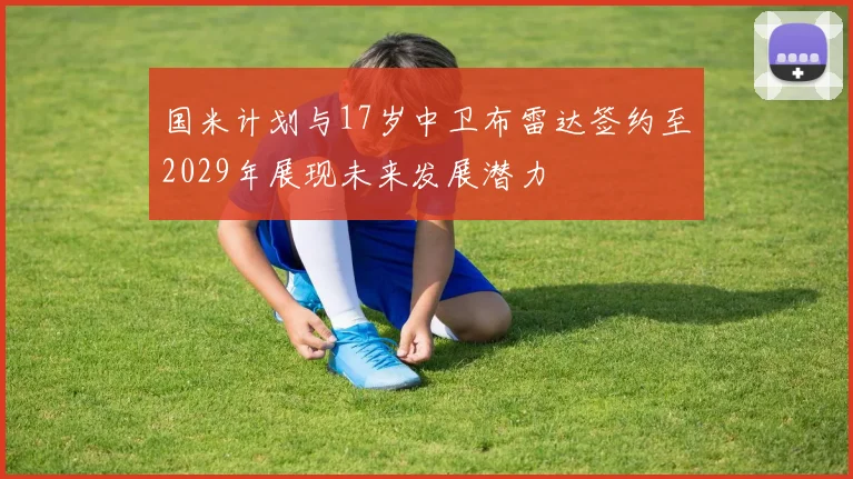 国米计划与17岁中卫布雷达签约至2029年展现未来发展潜力