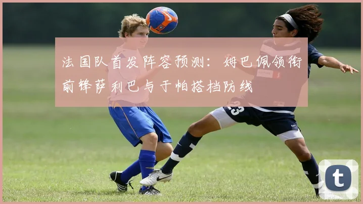 法国队首发阵容预测：姆巴佩领衔前锋萨利巴与于帕搭档防线