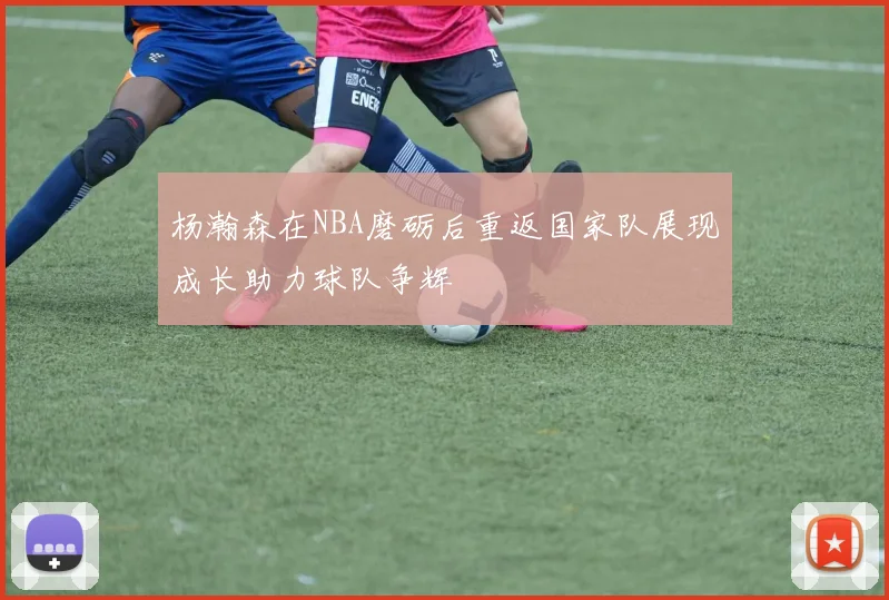 杨瀚森在NBA磨砺后重返国家队展现成长助力球队争辉