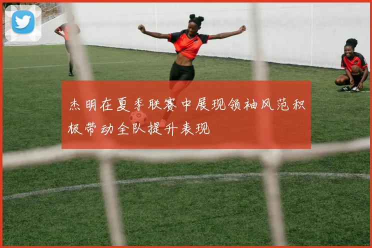 杰明在夏季联赛中展现领袖风范积极带动全队提升表现