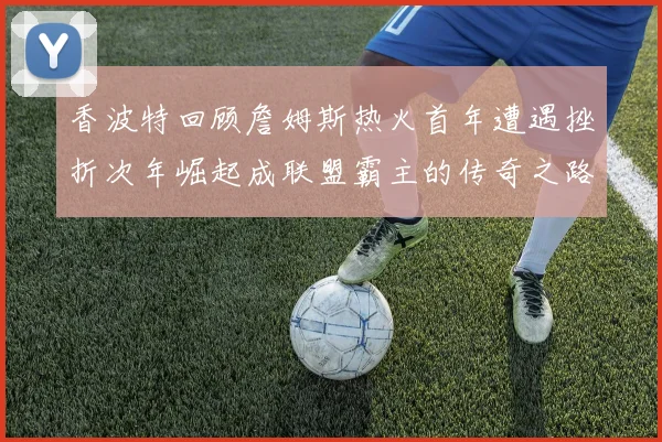 香波特回顾詹姆斯热火首年遭遇挫折次年崛起成联盟霸主的传奇之路