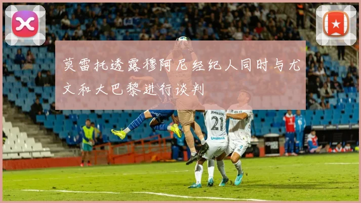 莫雷托透露穆阿尼经纪人同时与尤文和大巴黎进行谈判