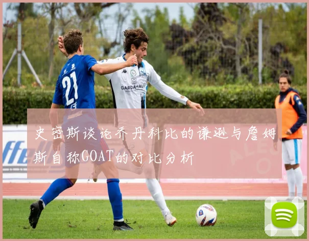 史密斯谈论乔丹科比的谦逊与詹姆斯自称GOAT的对比分析