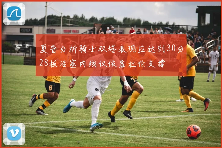夏普分析骑士双塔表现应达到30分28板活塞内线仅依靠杜伦支撑