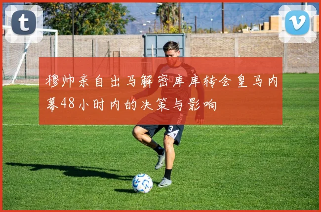 穆帅亲自出马解密库库转会皇马内幕48小时内的决策与影响
