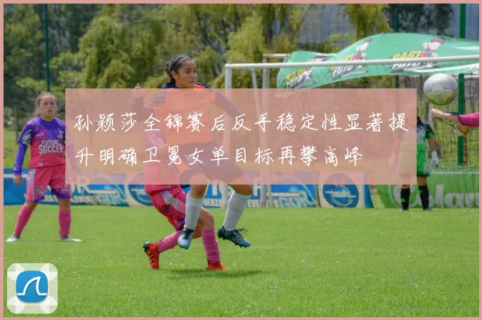 孙颖莎全锦赛后反手稳定性显著提升明确卫冕女单目标再攀高峰