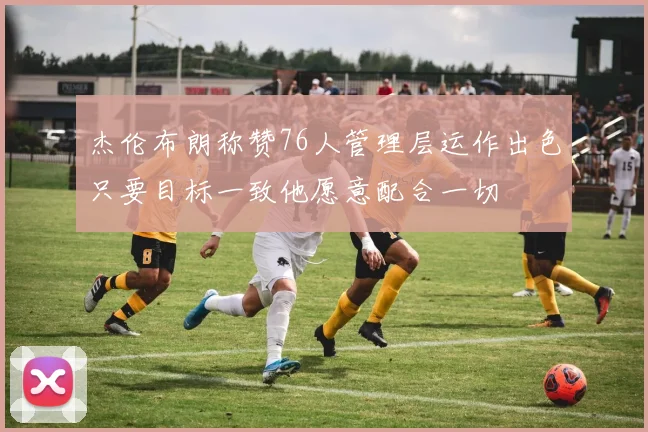 杰伦布朗称赞76人管理层运作出色只要目标一致他愿意配合一切