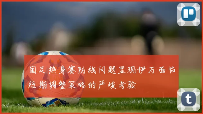 国足热身赛防线问题显现伊万面临短期调整策略的严峻考验
